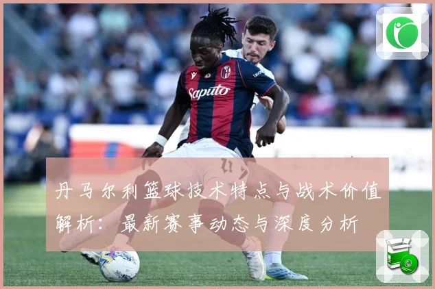 丹马尔利篮球技术特点与战术价值解析：最新赛事动态与深度分析