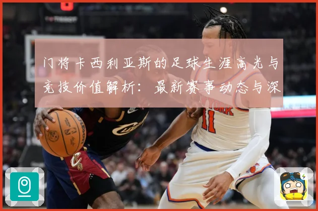 门将卡西利亚斯的足球生涯高光与竞技价值解析：最新赛事动态与深度分析