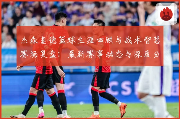 杰森基德篮球生涯回顾与战术智慧赛场复盘：最新赛事动态与深度分析