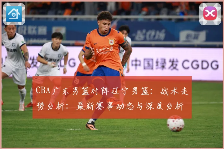 CBA广东男篮对阵辽宁男篮：战术走势分析：最新赛事动态与深度分析