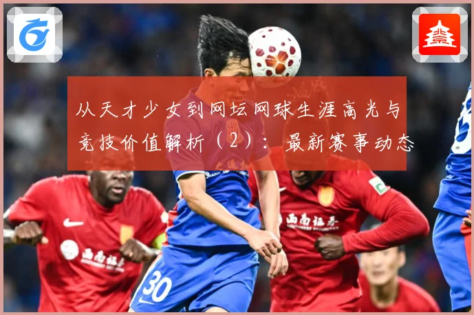 从天才少女到网坛网球生涯高光与竞技价值解析（2）：最新赛事动态与深度分析