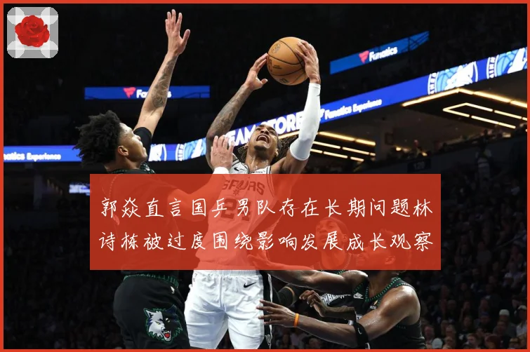 郭焱直言国乒男队存在长期问题林诗栋被过度围绕影响发展成长观察：最新赛事动态与深度分析