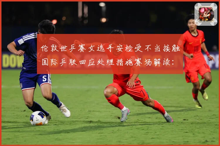伦敦世乒赛女选手安检受不当接触国际乒联回应处理措施赛场解读：最新赛事动态与深度分析