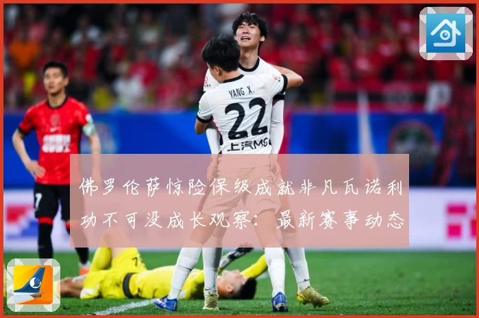 佛罗伦萨惊险保级成就非凡瓦诺利功不可没成长观察：最新赛事动态与深度分析