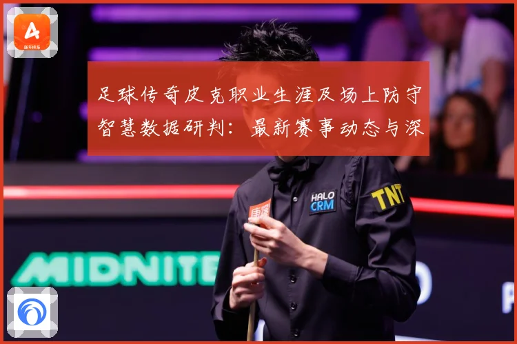 足球传奇皮克职业生涯及场上防守智慧数据研判：最新赛事动态与深度分析