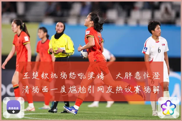 王楚钦机场怒吼梁靖崑大胖急忙澄清场面一度尴尬引网友热议赛场解读：最新赛事动态与深度分析