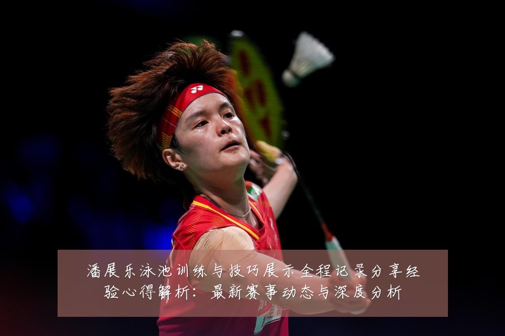 潘展乐泳池训练与技巧展示全程记录分享经验心得解析：最新赛事动态与深度分析