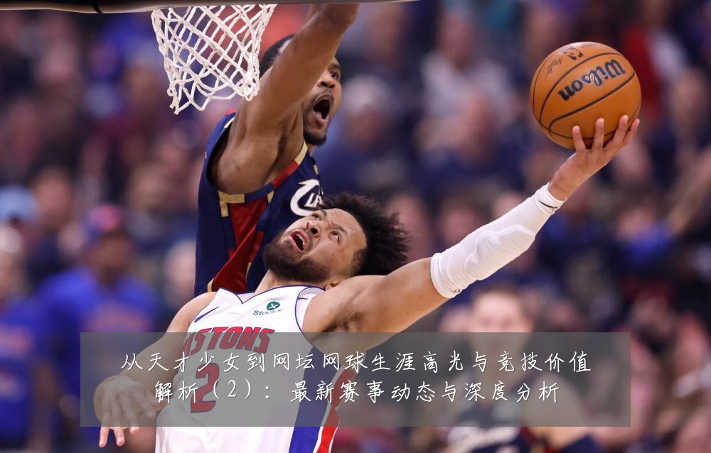 从天才少女到网坛网球生涯高光与竞技价值解析（2）：最新赛事动态与深度分析