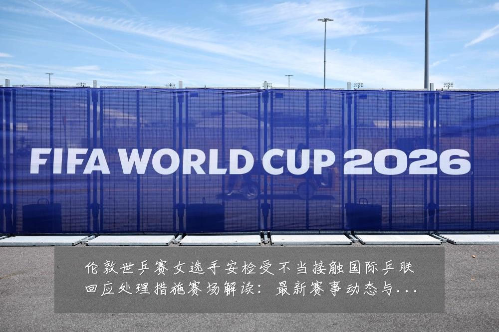 伦敦世乒赛女选手安检受不当接触国际乒联回应处理措施赛场解读:最新赛事动态与深度分析