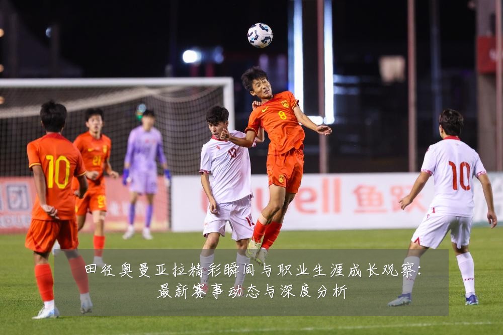 田径奥曼亚拉精彩瞬间与职业生涯成长观察:最新赛事动态与深度分析