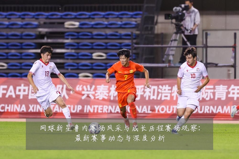 网球新星鲁内赛场风采与成长历程赛场观察：最新赛事动态与深度分析