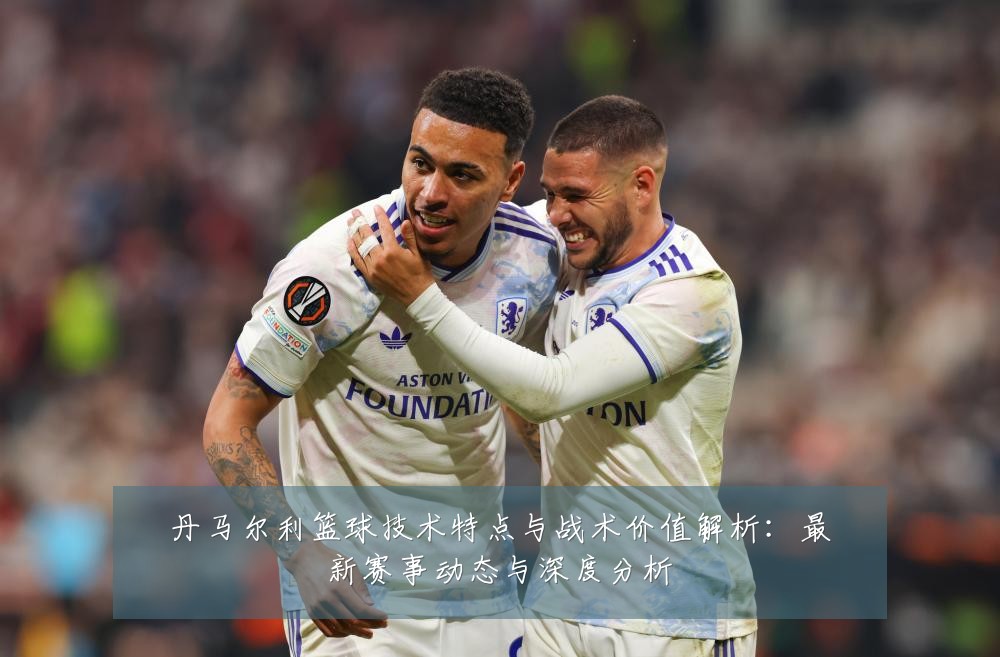 丹马尔利篮球技术特点与战术价值解析:最新赛事动态与深度分析
