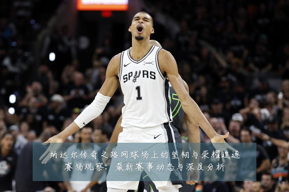 纳达尔传奇之路网球场上的坚韧与荣耀追逐赛场观察:最新赛事动态与深度分析