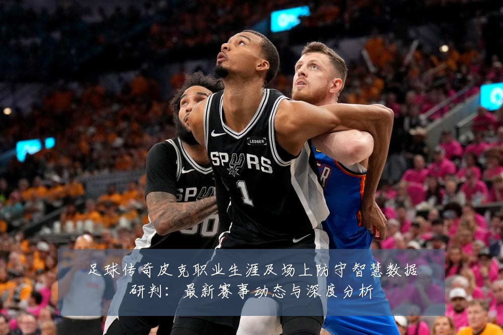 足球传奇皮克职业生涯及场上防守智慧数据研判:最新赛事动态与深度分析