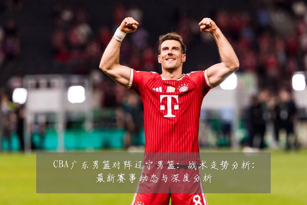 CBA广东男篮对阵辽宁男篮:战术走势分析:最新赛事动态与深度分析